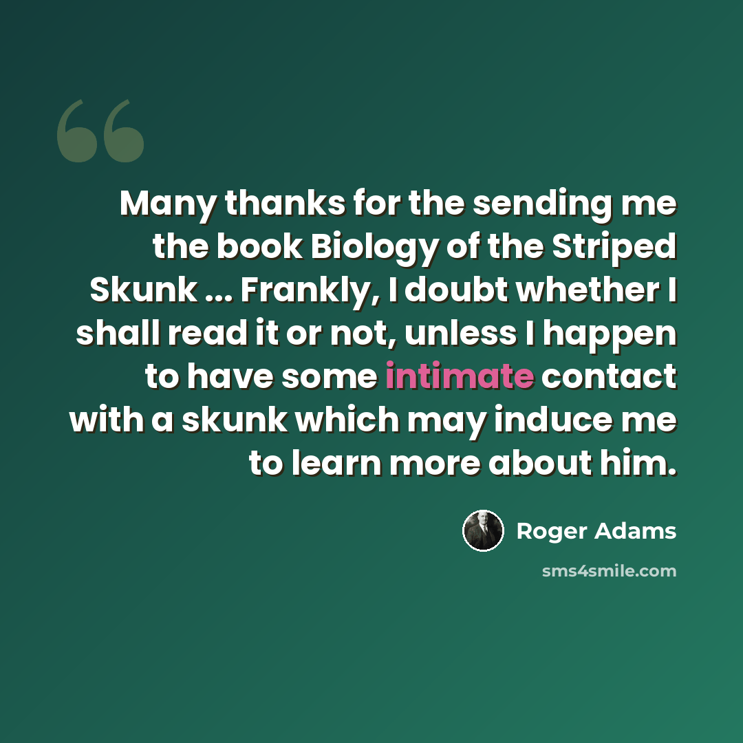 “Many thanks for the sending me the book Biology of the Striped Skunk ... Frankly, I doubt whether I shall read it or not, unless I happen to have some intimate contact with a skunk which may induce me to learn more about him.” quote by Roger Adams