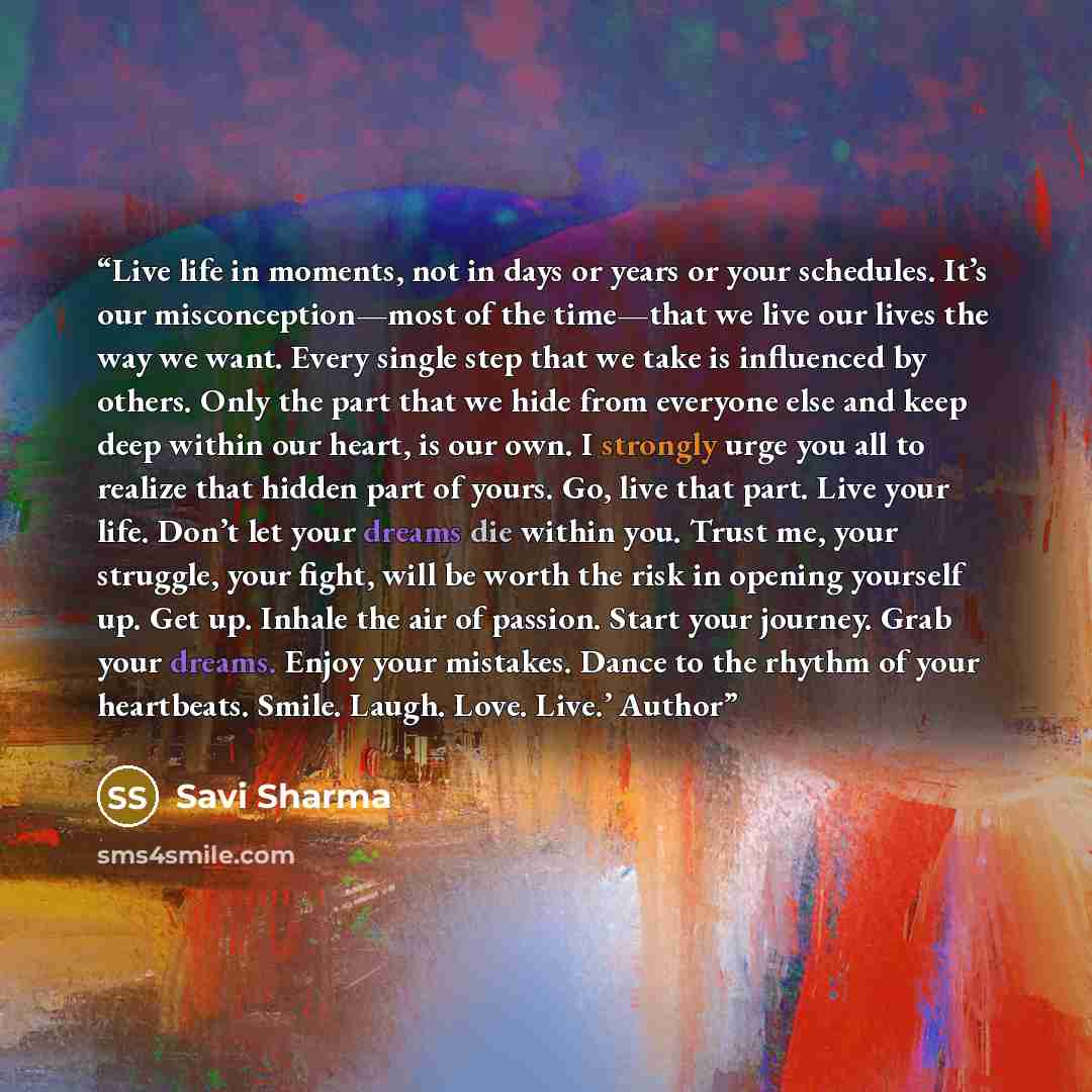 “Live life in moments, not in days or years or your schedules. It’s our misconception—most of the time—that we live our lives the way we want. Every single step that we take is influenced by others. Only the part that we hide from everyone else and keep deep within our heart, is our own. I strongly…” quote by Savi Sharma