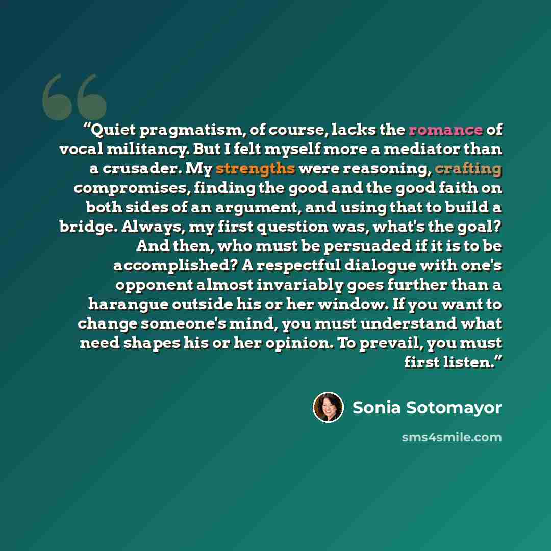 “Quiet pragmatism, of course, lacks the romance of vocal militancy. But I felt myself more a mediator than a crusader. My strengths were reasoning, crafting compromises, finding the good and the good faith on both sides of an argument, and using that to build a bridge. Always, my first question…” quote by Sonia Sotomayor