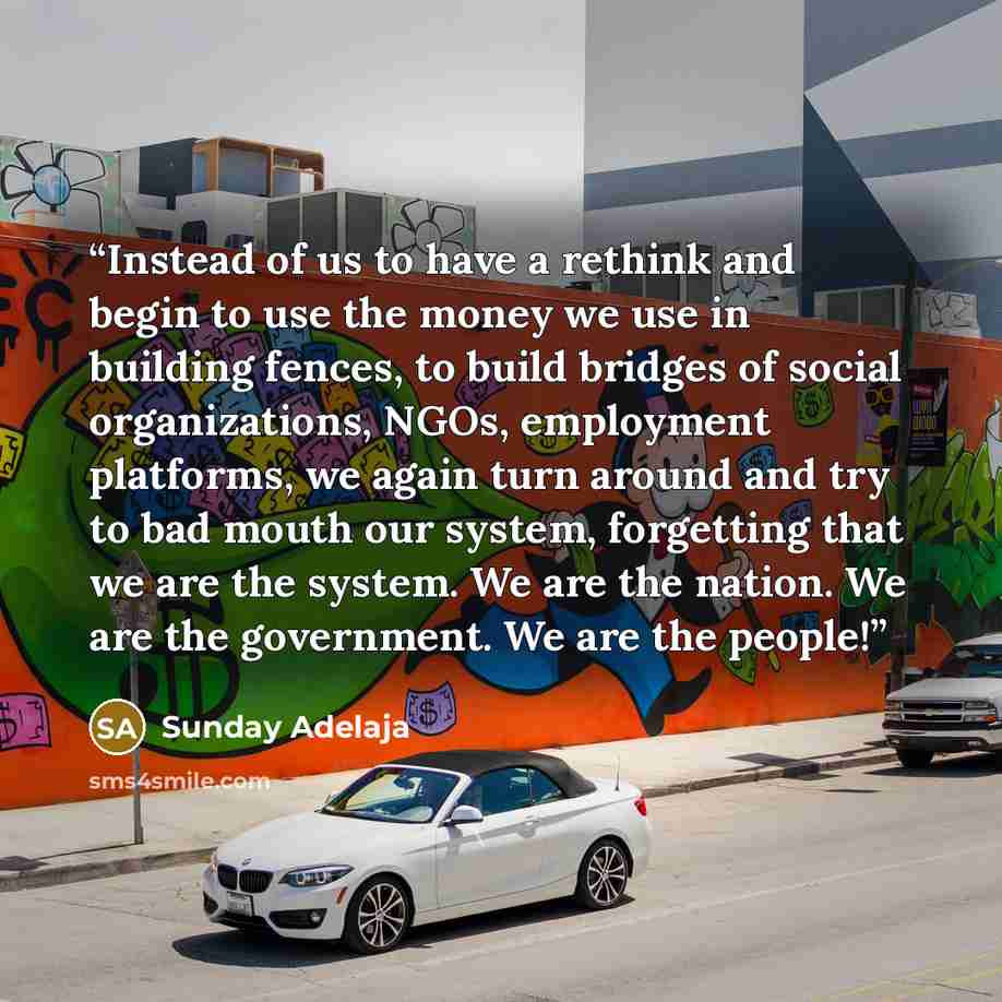 “Instead of us to have a rethink and begin to use the money we use in building fences, to build bridges of social organizations, NGOs, employment platforms, we again turn around and try to bad mouth our system, forgetting that we are the system. We are the nation. We are the government. We are the…” quote by Sunday Adelaja