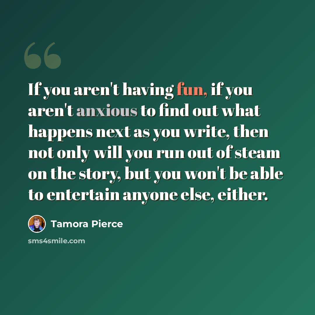 “If you aren't having fun, if you aren't anxious to find out what happens next as you write, then not only will you run out of steam on the story, but you won't be able to entertain anyone else, either.” quote by Tamora Pierce