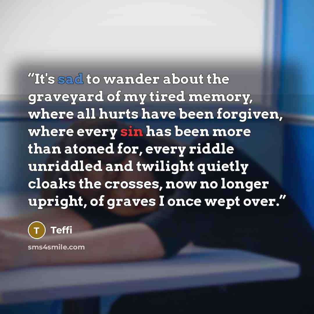 “It's sad to wander about the graveyard of my tired memory, where all hurts have been forgiven, where every sin has been more than atoned for, every riddle unriddled and twilight quietly cloaks the crosses, now no longer upright, of graves I once wept over.” quote by Teffi