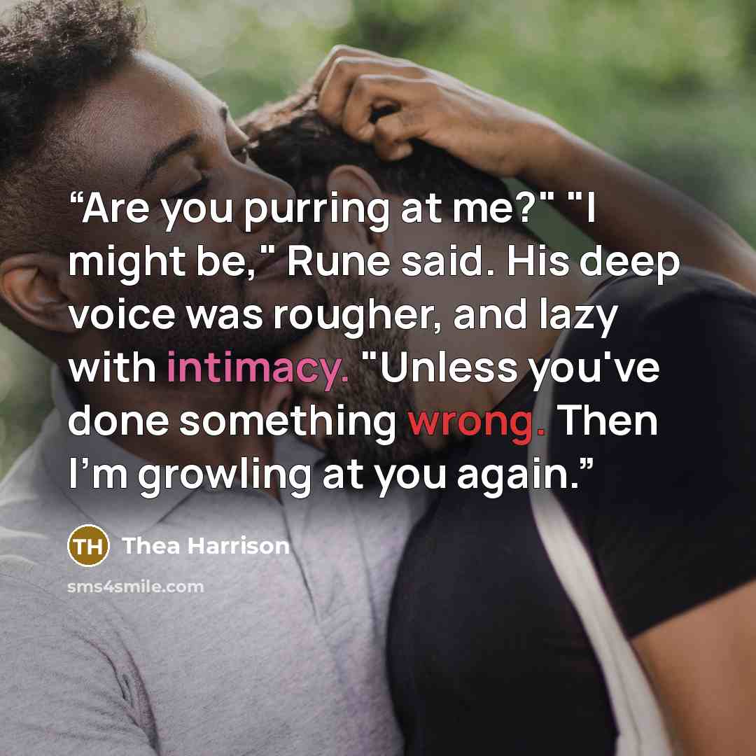 “Are you purring at me?" "I might be," Rune said. His deep voice was rougher, and lazy with intimacy. "Unless you've done something wrong. Then I'm growling at you again.” quote by Thea Harrison
