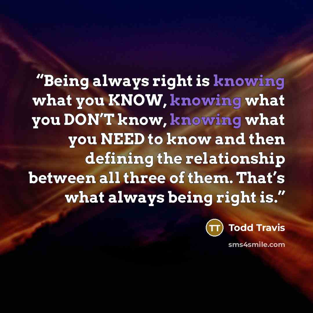 “Being always right is knowing what you KNOW, knowing what you DON’T know, knowing what you NEED to know and then defining the relationship between all three of them. That’s what always being right is.” quote by Todd Travis