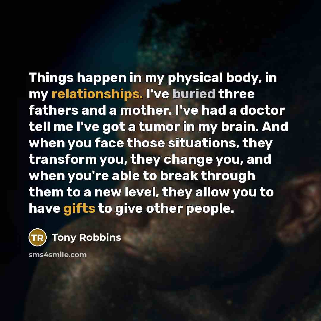 “Things happen in my physical body, in my relationships. I've buried three fathers and a mother. I've had a doctor tell me I've got a tumor in my brain. And when you face those situations, they transform you, they change you, and when you're able to break through them to a new level, they allow you…” quote by Tony Robbins
