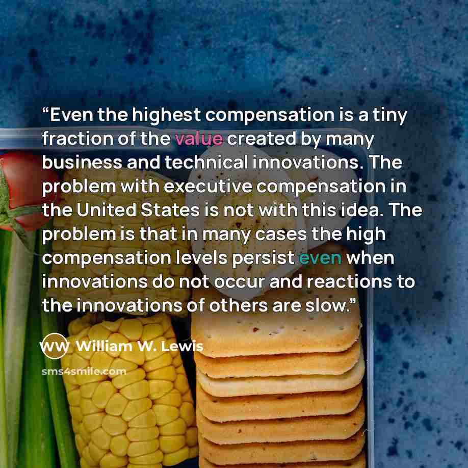 “Even the highest compensation is a tiny fraction of the value created by many business and technical innovations. The problem with executive compensation in the United States is not with this idea. The problem is that in many cases the high compensation levels persist even when innovations do not…” quote by William W. Lewis