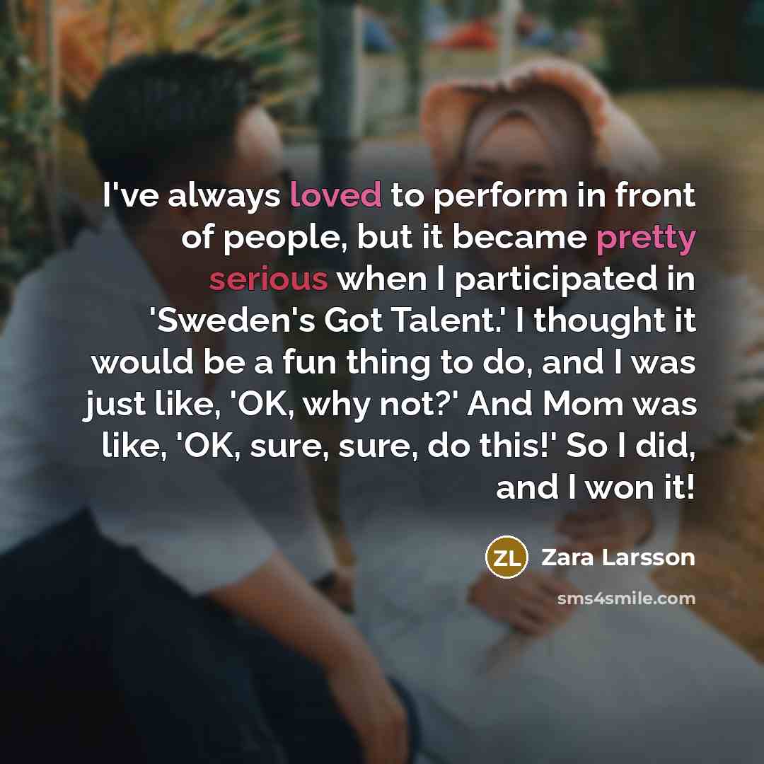“I've always loved to perform in front of people, but it became pretty serious when I participated in 'Sweden's Got Talent.' I thought it would be a fun thing to do, and I was just like, 'OK, why not?' And Mom was like, 'OK, sure, sure, do this!' So I did, and I won it!” quote by Zara Larsson