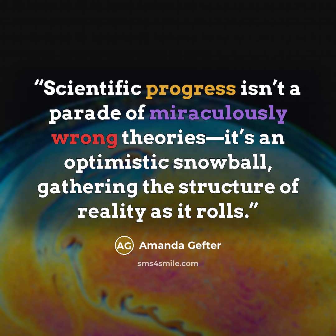 “Scientific progress isn’t a parade of miraculously wrong theories—it’s an optimistic snowball, gathering the structure of reality as it rolls.” quote by Amanda Gefter