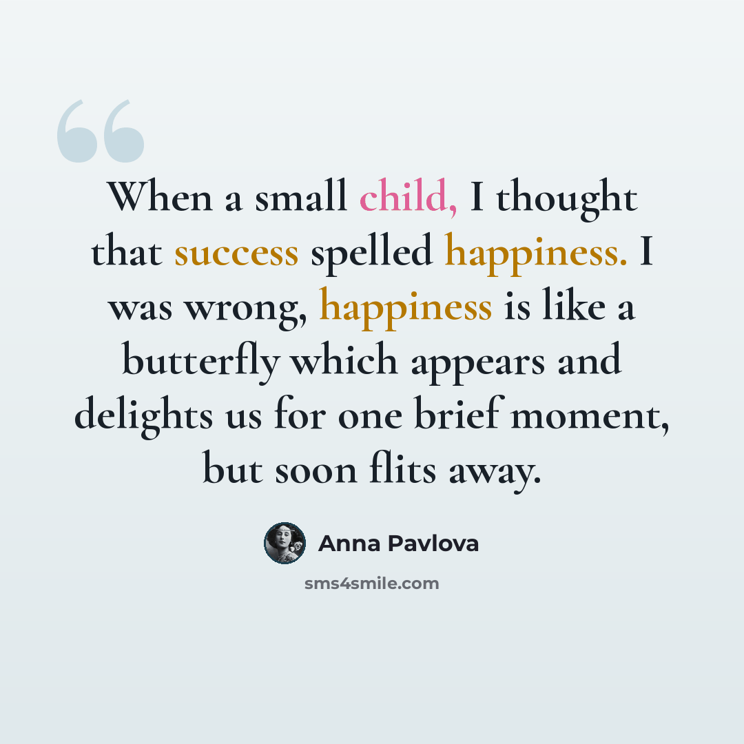 “When a small child, I thought that success spelled happiness. I was wrong, happiness is like a butterfly which appears and delights us for one brief moment, but soon flits away.” quote by Anna Pavlova
