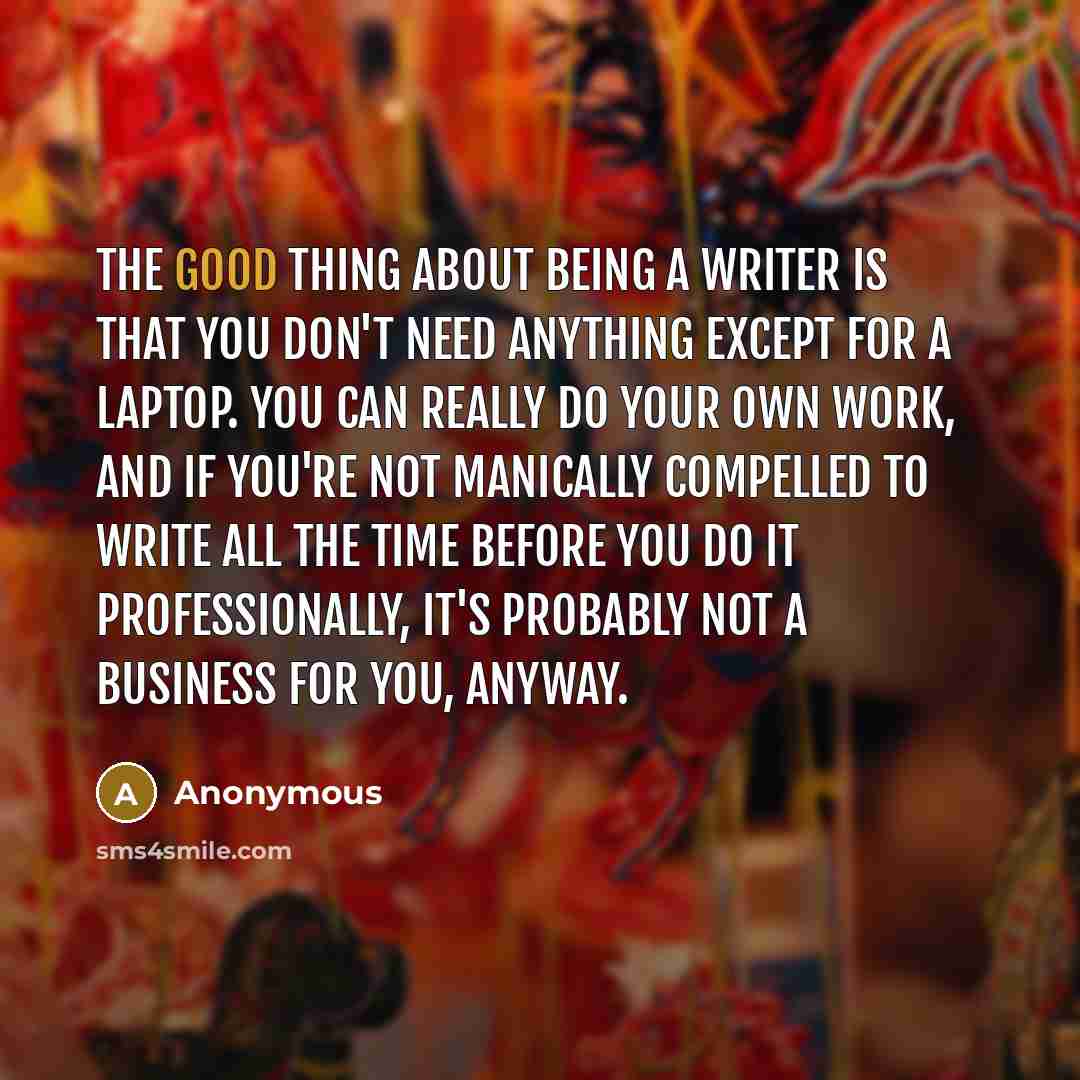 “The good thing about being a writer is that you don't need anything except for a laptop. You can really do your own work, and if you're not manically compelled to write all the time before you do it professionally, it's probably not a business for you, anyway.” quote by Anonymous