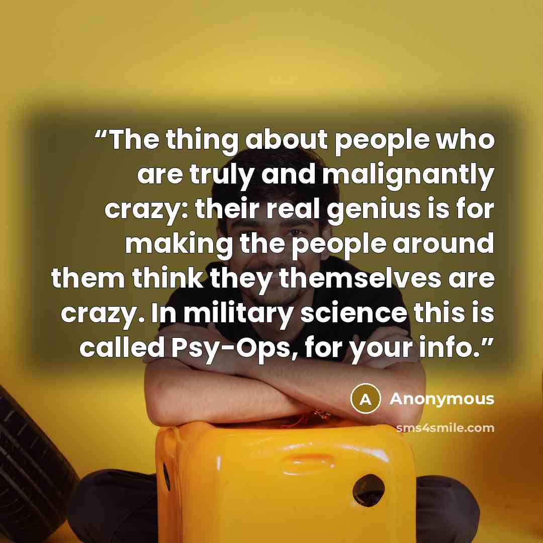 “The thing about people who are truly and malignantly crazy: their real genius is for making the people around them think they themselves are crazy. In military science this is called Psy-Ops, for your info.” quote by Anonymous