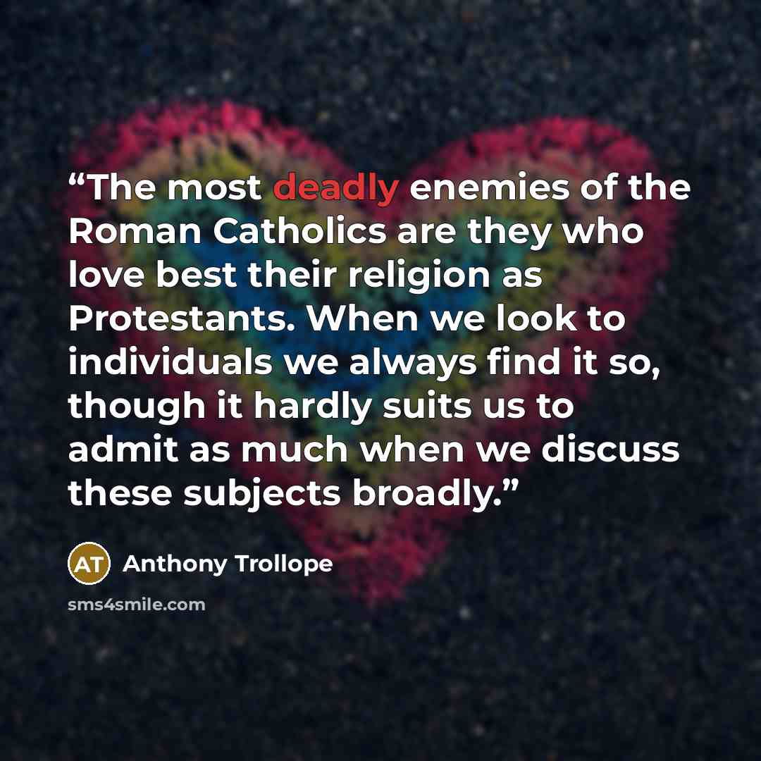 “The most deadly enemies of the Roman Catholics are they who love best their religion as Protestants. When we look to individuals we always find it so, though it hardly suits us to admit as much when we discuss these subjects broadly.” quote by Anthony Trollope
