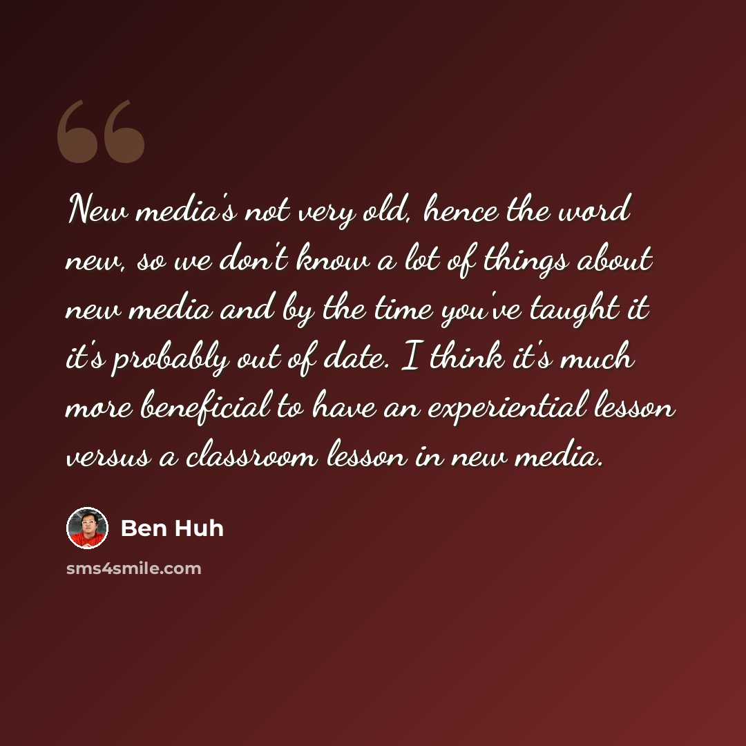 “New media's not very old, hence the word new, so we don't know a lot of things about new media and by the time you've taught it it's probably out of date. I think it's much more beneficial to have an experiential lesson versus a classroom lesson in new media.” quote by Ben Huh