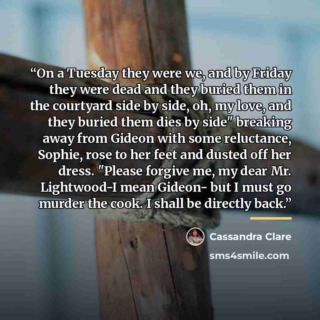 “On a Tuesday they were we, and by Friday they were dead and they buried them in the courtyard side by side, oh, my love, and they buried them dies by side" breaking away from Gideon with some reluctance, Sophie, rose to her feet and dusted off her dress. "Please forgive me, my dear Mr. Lightwood-I…” quote by Cassandra Clare