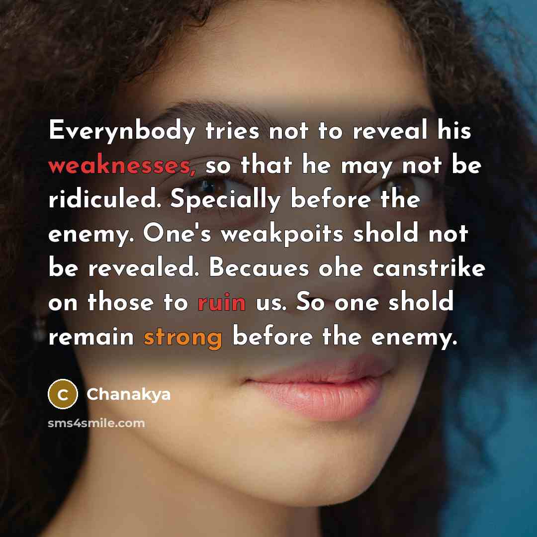 “Everynbody tries not to reveal his weaknesses, so that he may not be ridiculed. Specially before the enemy. One's weakpoits shold not be revealed. Becaues ohe canstrike on those to ruin us. So one shold remain strong before the enemy.” quote by Chanakya