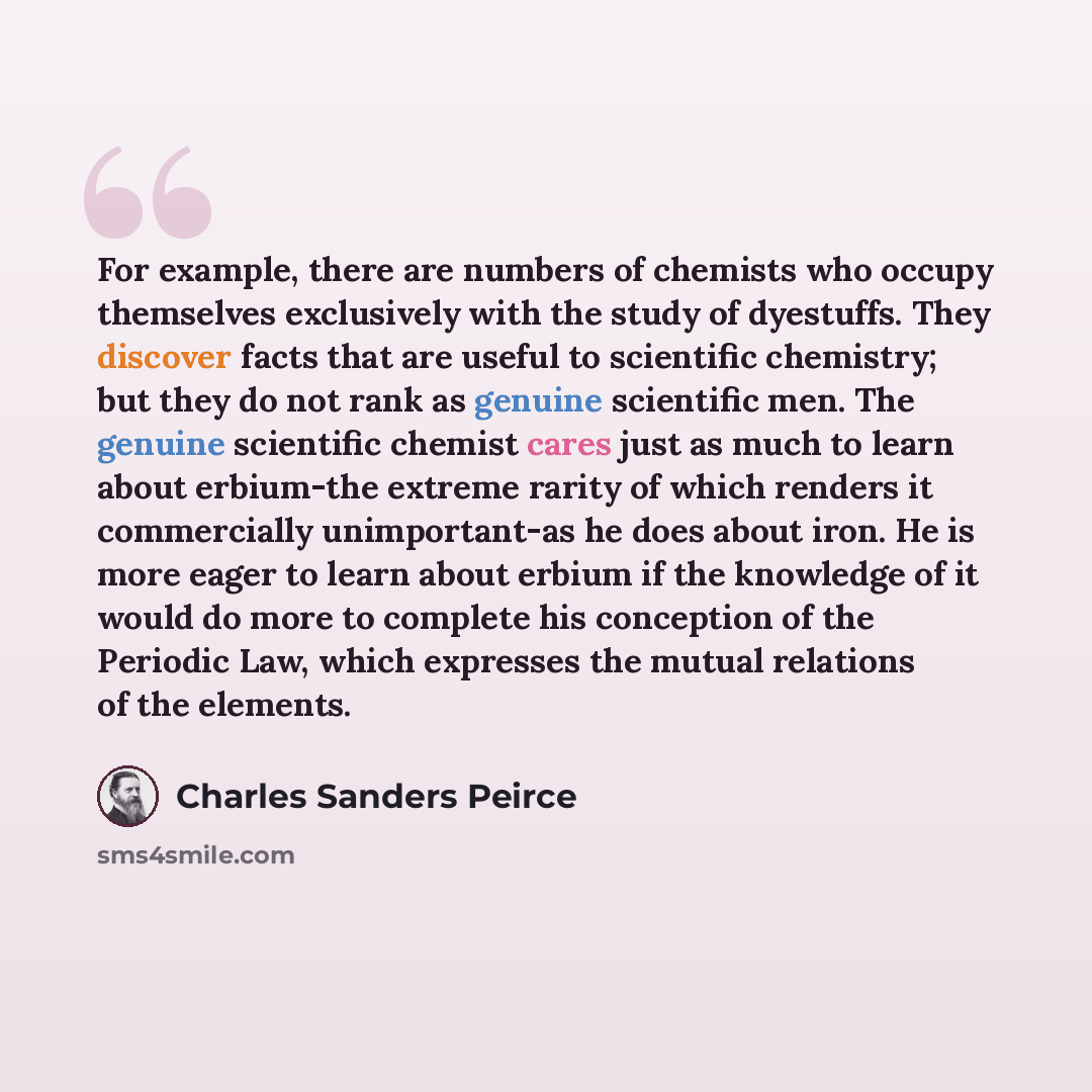 “For example, there are numbers of chemists who occupy themselves exclusively with the study of dyestuffs. They discover facts that are useful to scientific chemistry; but they do not rank as genuine scientific men. The genuine scientific chemist cares just as much to learn about erbium-the extreme…” quote by Charles Sanders Peirce
