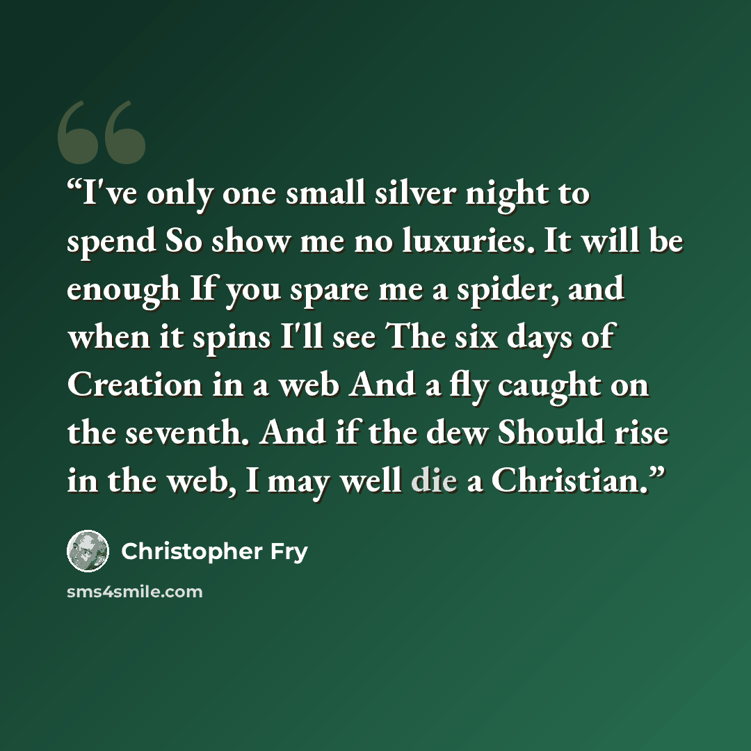 “I've only one small silver night to spend So show me no luxuries. It will be enough If you spare me a spider, and when it spins I'll see The six days of Creation in a web And a fly caught on the seventh. And if the dew Should rise in the web, I may well die a Christian.” quote by Christopher Fry
