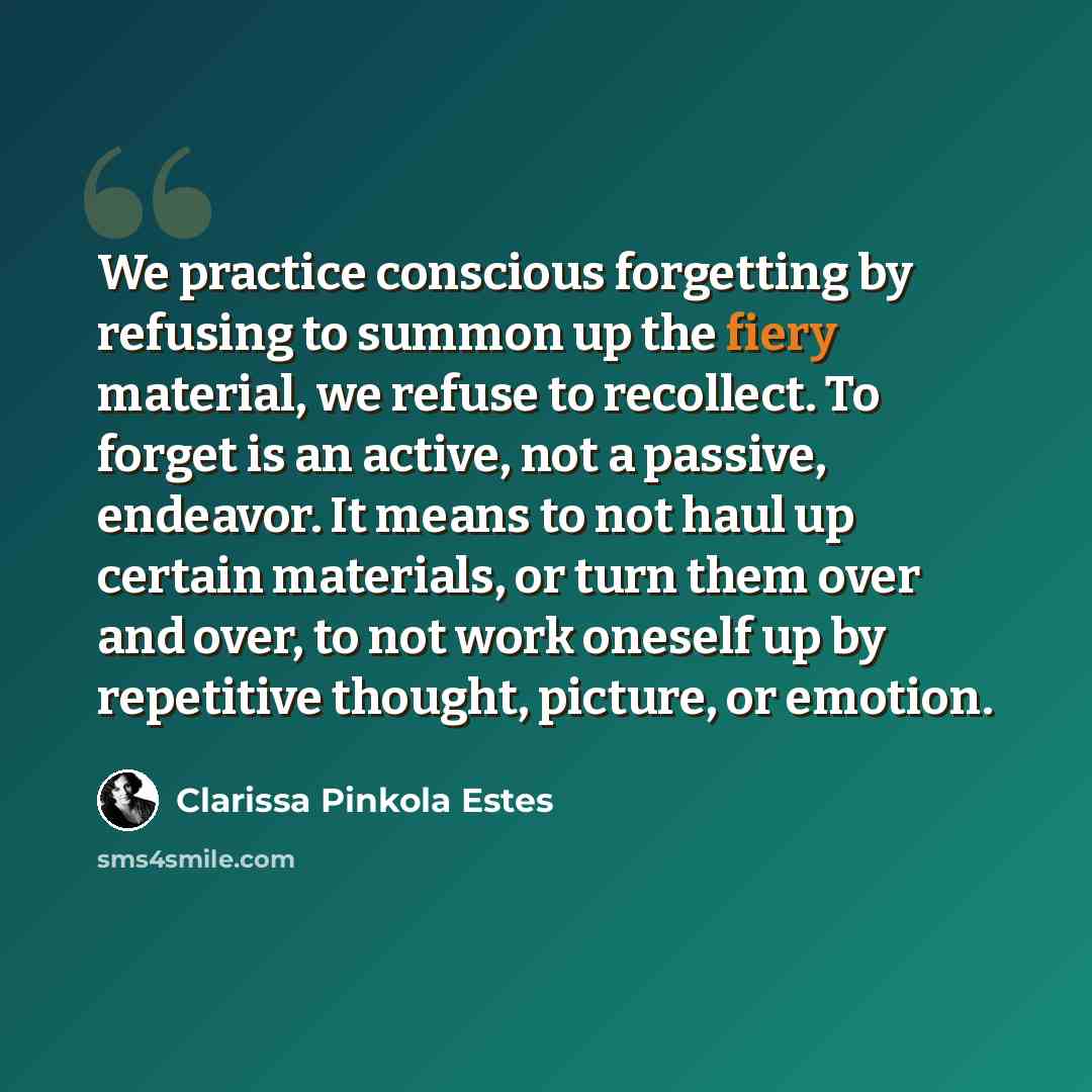 “We practice conscious forgetting by refusing to summon up the fiery material, we refuse to recollect. To forget is an active, not a passive, endeavor. It means to not haul up certain materials, or turn them over and over, to not work oneself up by repetitive thought, picture, or emotion.” quote by Clarissa Pinkola Estes