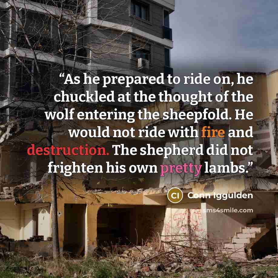 “As he prepared to ride on, he chuckled at the thought of the wolf entering the sheepfold. He would not ride with fire and destruction. The shepherd did not frighten his own pretty lambs.” quote by Conn Iggulden