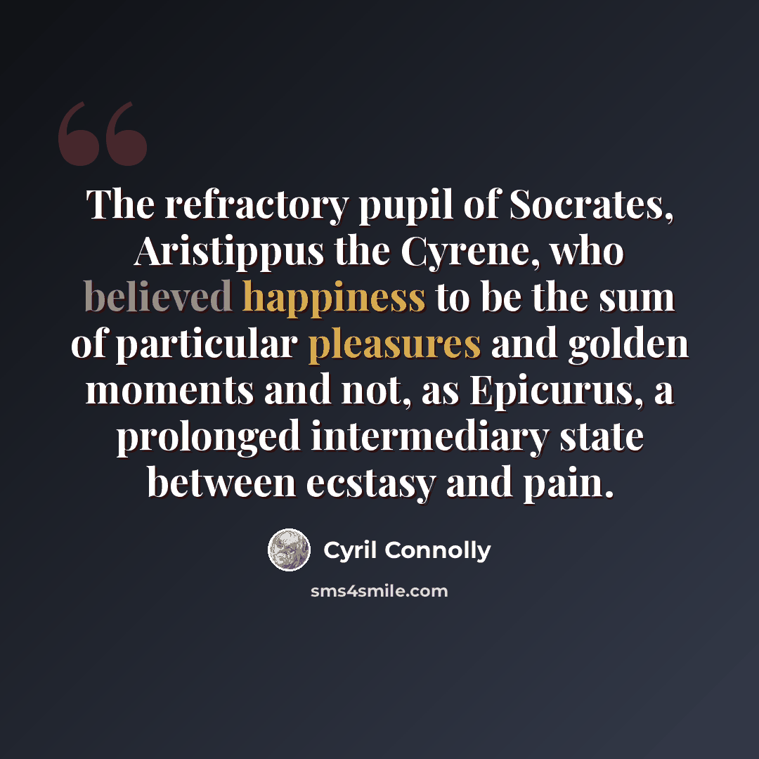 “The refractory pupil of Socrates, Aristippus the Cyrene, who believed happiness to be the sum of particular pleasures and golden moments and not, as Epicurus, a prolonged intermediary state between ecstasy and pain.” quote by Cyril Connolly