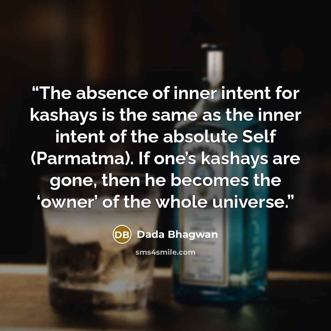 “The absence of inner intent for kashays is the same as the inner intent of the absolute Self (Parmatma). If one’s kashays are gone, then he becomes the ‘owner’ of the whole universe.” quote by Dada Bhagwan