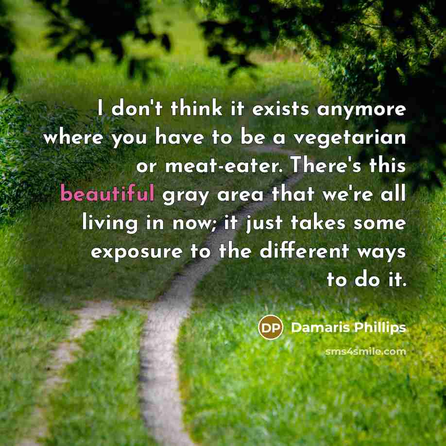 “I don't think it exists anymore where you have to be a vegetarian or meat-eater. There's this beautiful gray area that we're all living in now; it just takes some exposure to the different ways to do it.” quote by Damaris Phillips