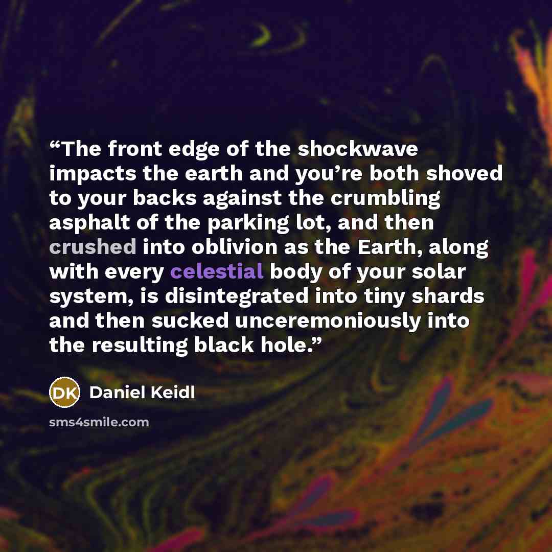 “The front edge of the shockwave impacts the earth and you’re both shoved to your backs against the crumbling asphalt of the parking lot, and then crushed into oblivion as the Earth, along with every celestial body of your solar system, is disintegrated into tiny shards and then sucked…” quote by Daniel Keidl
