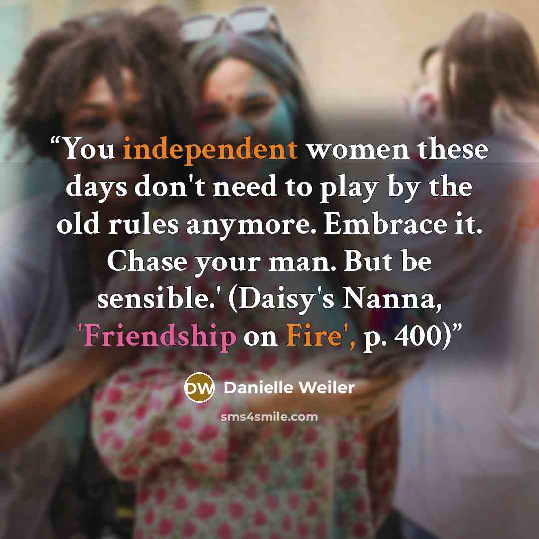 “You independent women these days don't need to play by the old rules anymore. Embrace it. Chase your man. But be sensible.' (Daisy's Nanna, 'Friendship on Fire', p. 400)” quote by Danielle Weiler