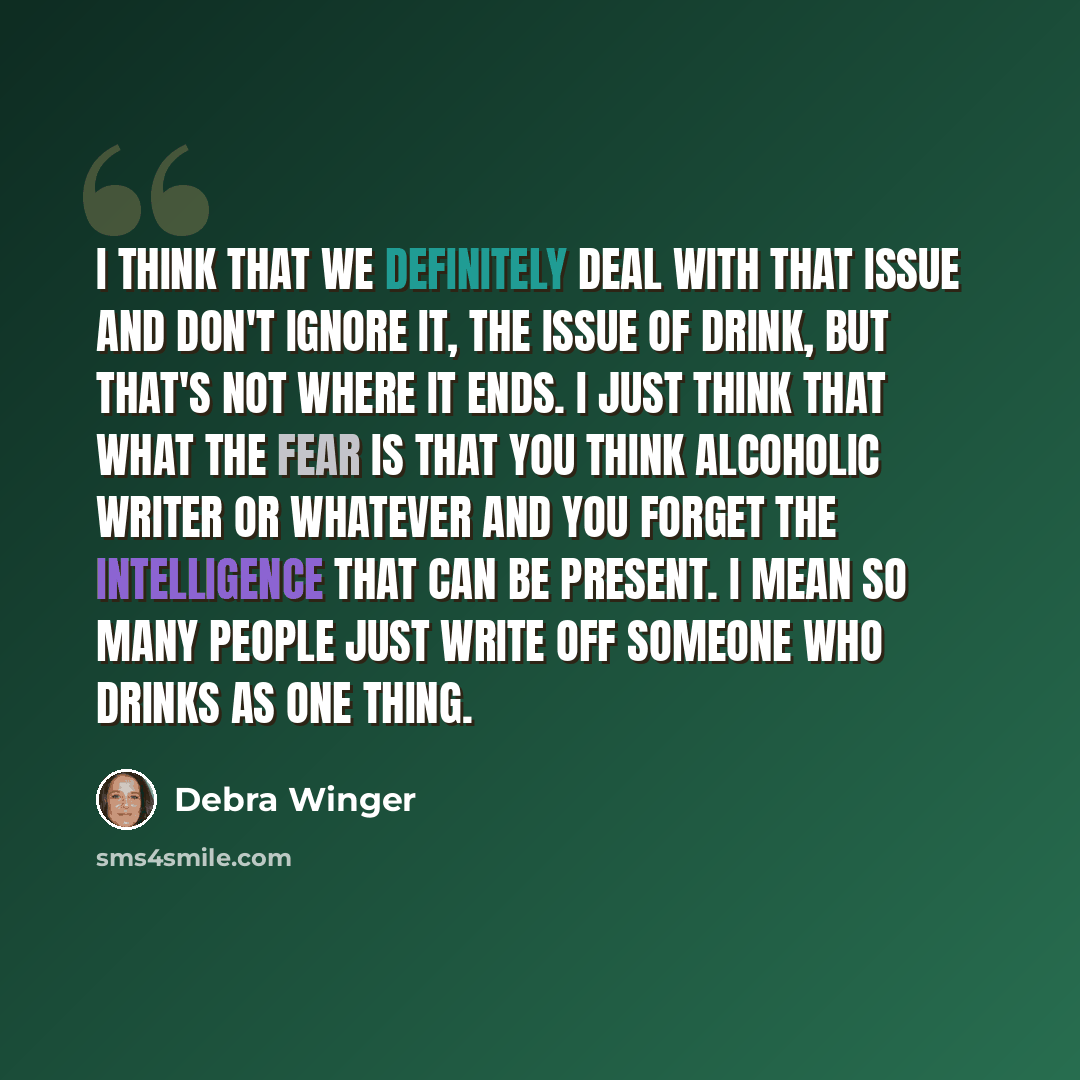 “I think that we definitely deal with that issue and don't ignore it, the issue of drink, but that's not where it ends. I just think that what the fear is that you think alcoholic writer or whatever and you forget the intelligence that can be present. I mean so many people just write off someone…” quote by Debra Winger