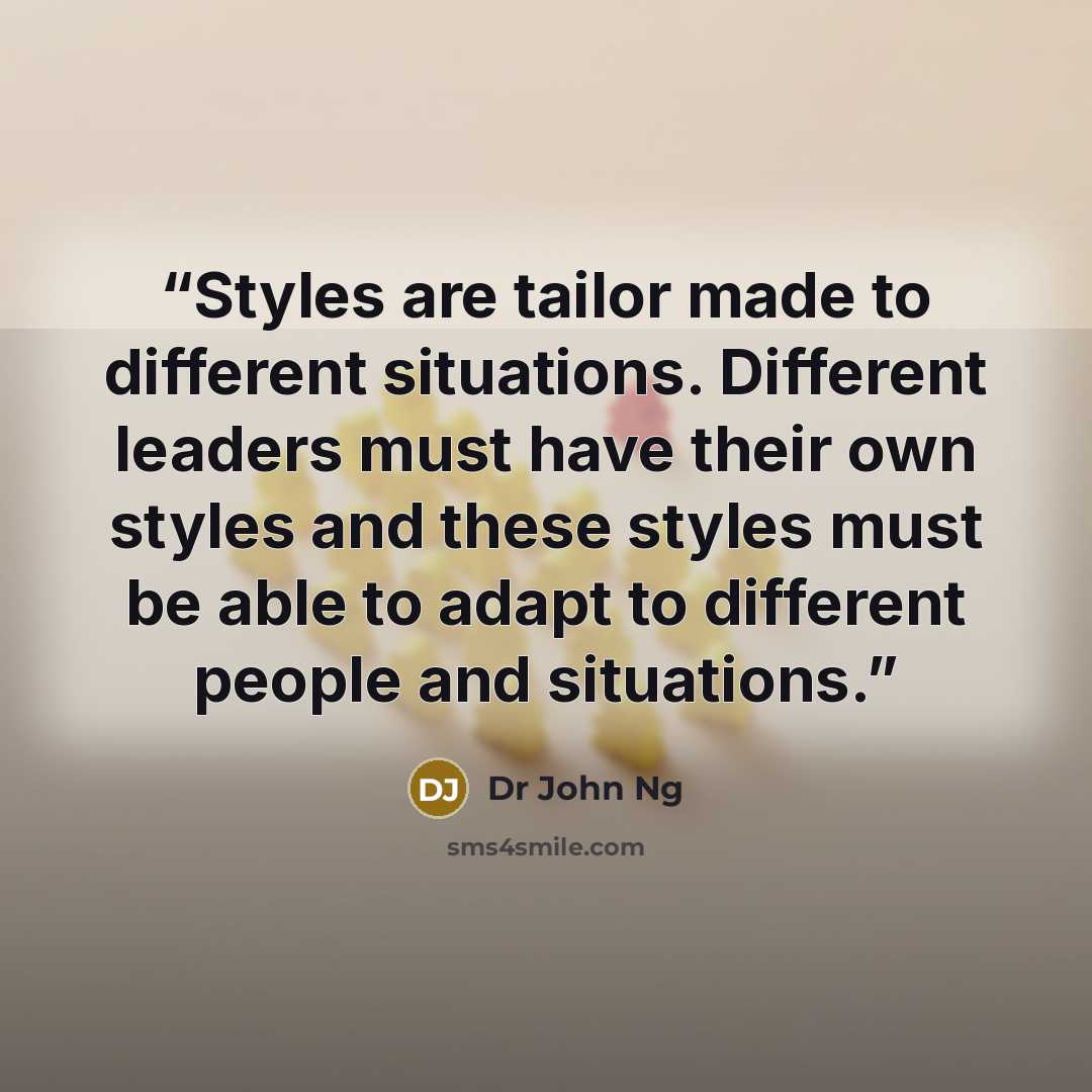 “Styles are tailor made to different situations. Different leaders must have their own styles and these styles must be able to adapt to different people and situations.” quote by Dr John Ng