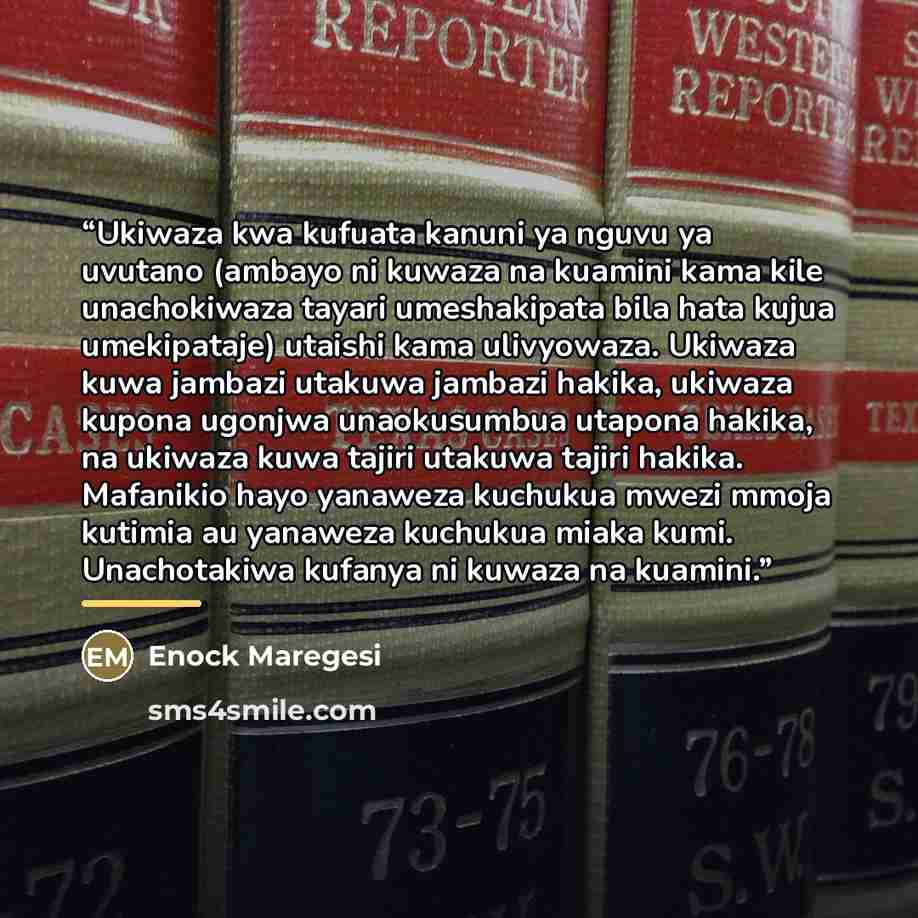 “Ukiwaza kwa kufuata kanuni ya nguvu ya uvutano (ambayo ni kuwaza na kuamini kama kile unachokiwaza tayari umeshakipata bila hata kujua umekipataje) utaishi kama ulivyowaza. Ukiwaza kuwa jambazi utakuwa jambazi hakika, ukiwaza kupona ugonjwa unaokusumbua utapona hakika, na ukiwaza kuwa tajiri…” quote by Enock Maregesi