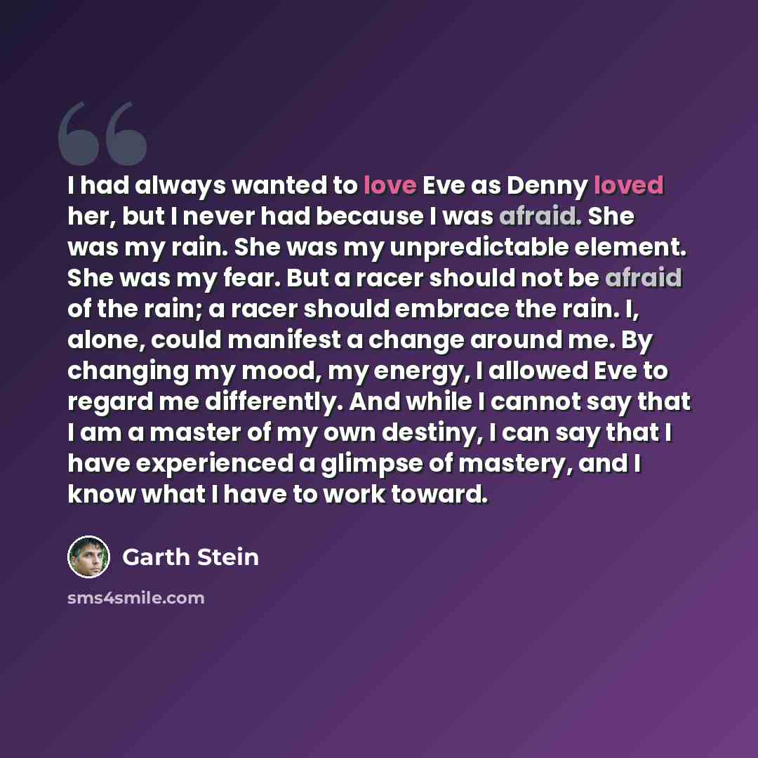 “I had always wanted to love Eve as Denny loved her, but I never had because I was afraid. She was my rain. She was my unpredictable element. She was my fear. But a racer should not be afraid of the rain; a racer should embrace the rain. I, alone, could manifest a change around me. By changing my…” quote by Garth Stein