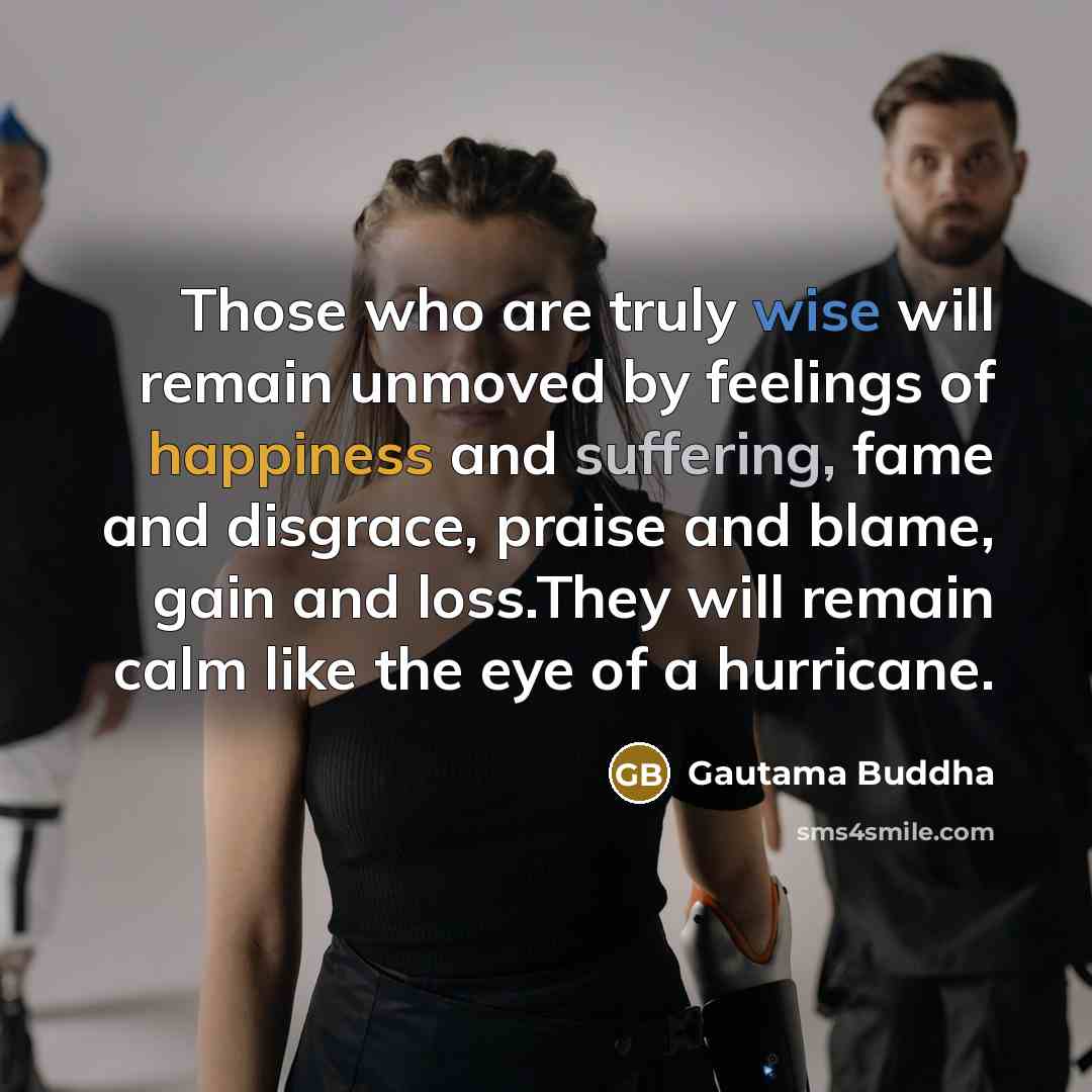 “Those who are truly wise will remain unmoved by feelings of happiness and suffering, fame and disgrace, praise and blame, gain and loss.They will remain calm like the eye of a hurricane.” quote by Gautama Buddha