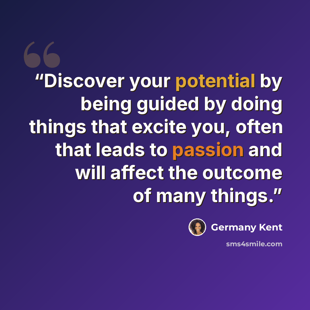 “Discover your potential by being guided by doing things that excite you, often that leads to passion and will affect the outcome of many things.” quote by Germany Kent