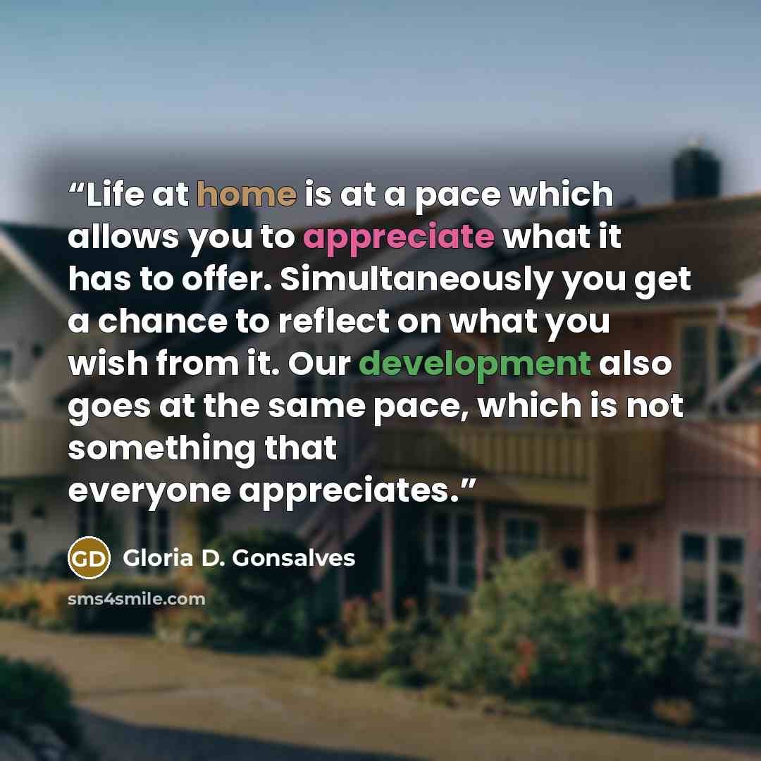 “Life at home is at a pace which allows you to appreciate what it has to offer. Simultaneously you get a chance to reflect on what you wish from it. Our development also goes at the same pace, which is not something that everyone appreciates.” quote by Gloria D. Gonsalves