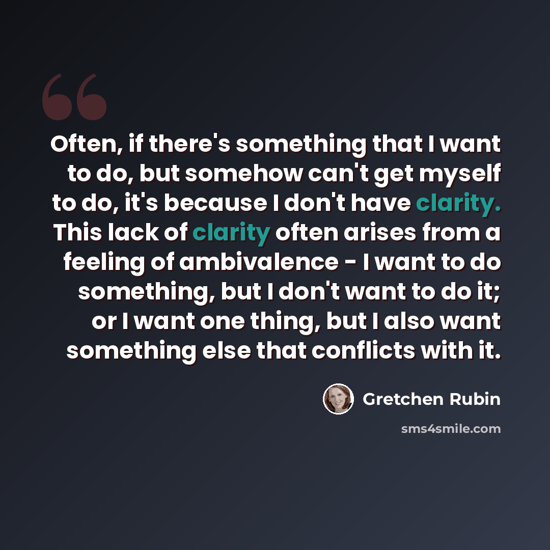 “Often, if there's something that I want to do, but somehow can't get myself to do, it's because I don't have clarity. This lack of clarity often arises from a feeling of ambivalence - I want to do something, but I don't want to do it; or I want one thing, but I also want something else that…” quote by Gretchen Rubin