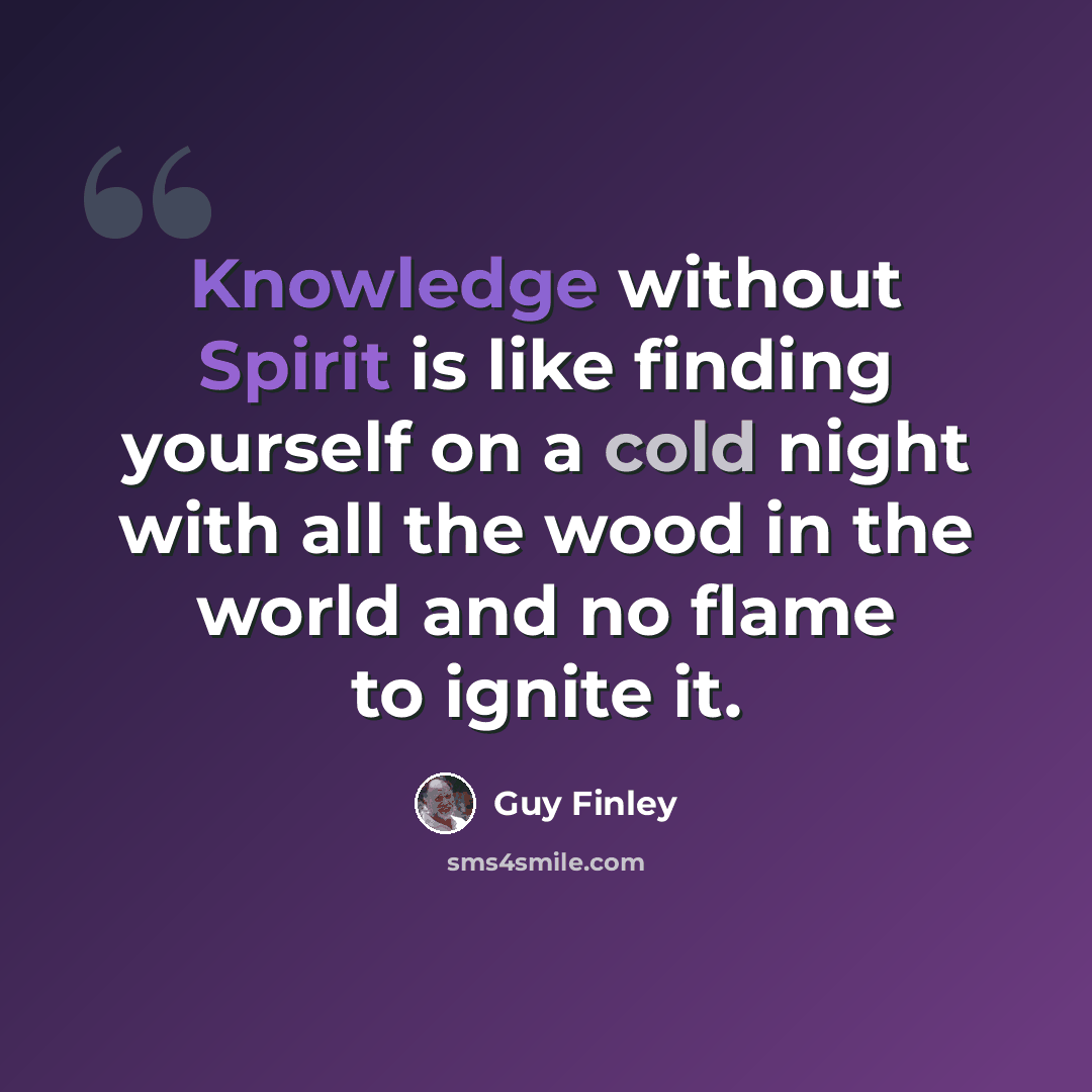 “Knowledge without Spirit is like finding yourself on a cold night with all the wood in the world and no flame to ignite it.” quote by Guy Finley
