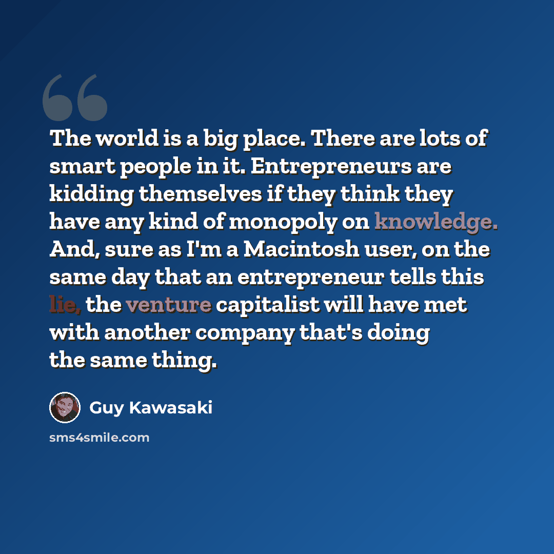 “The world is a big place. There are lots of smart people in it. Entrepreneurs are kidding themselves if they think they have any kind of monopoly on knowledge. And, sure as I'm a Macintosh user, on the same day that an entrepreneur tells this lie, the venture capitalist will have met with another…” quote by Guy Kawasaki