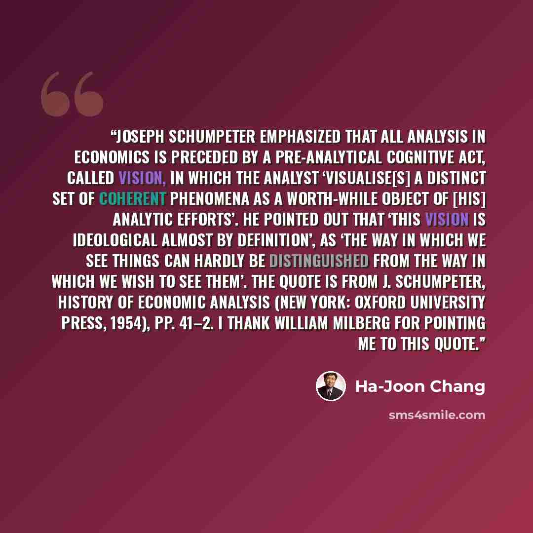 “Joseph Schumpeter emphasized that all analysis in economics is preceded by a pre-analytical cognitive act, called vision, in which the analyst ‘visualise[s] a distinct set of coherent phenomena as a worth-while object of [his] analytic efforts’. He pointed out that ‘this vision is ideological…” quote by Ha-Joon Chang