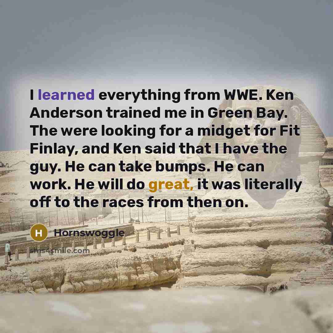 “I learned everything from WWE. Ken Anderson trained me in Green Bay. The were looking for a midget for Fit Finlay, and Ken said that I have the guy. He can take bumps. He can work. He will do great, it was literally off to the races from then on.” quote by Hornswoggle