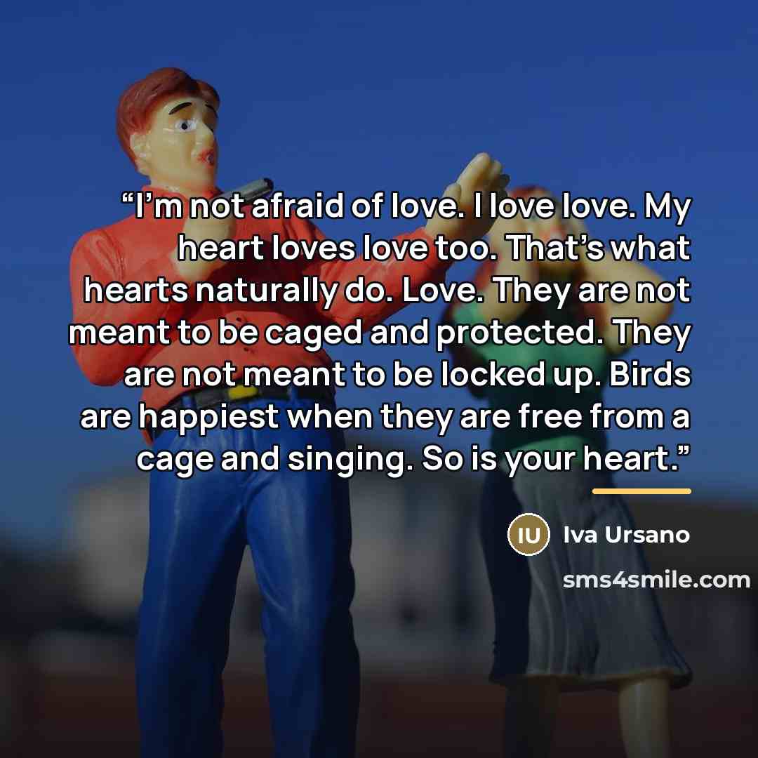 “I'm not afraid of love. I love love. My heart loves love too. That's what hearts naturally do. Love. They are not meant to be caged and protected. They are not meant to be locked up. Birds are happiest when they are free from a cage and singing. So is your heart.” quote by Iva Ursano