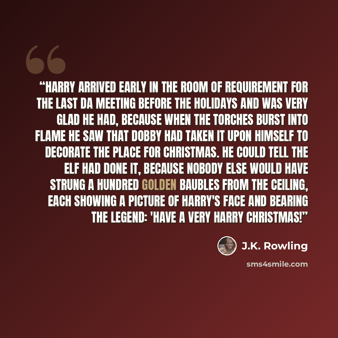 “Harry arrived early in the Room of Requirement for the last DA meeting before the holidays and was very glad he had, because when the torches burst into flame he saw that Dobby had taken it upon himself to decorate the place for Christmas. He could tell the elf had done it, because nobody else…” quote by J.K. Rowling