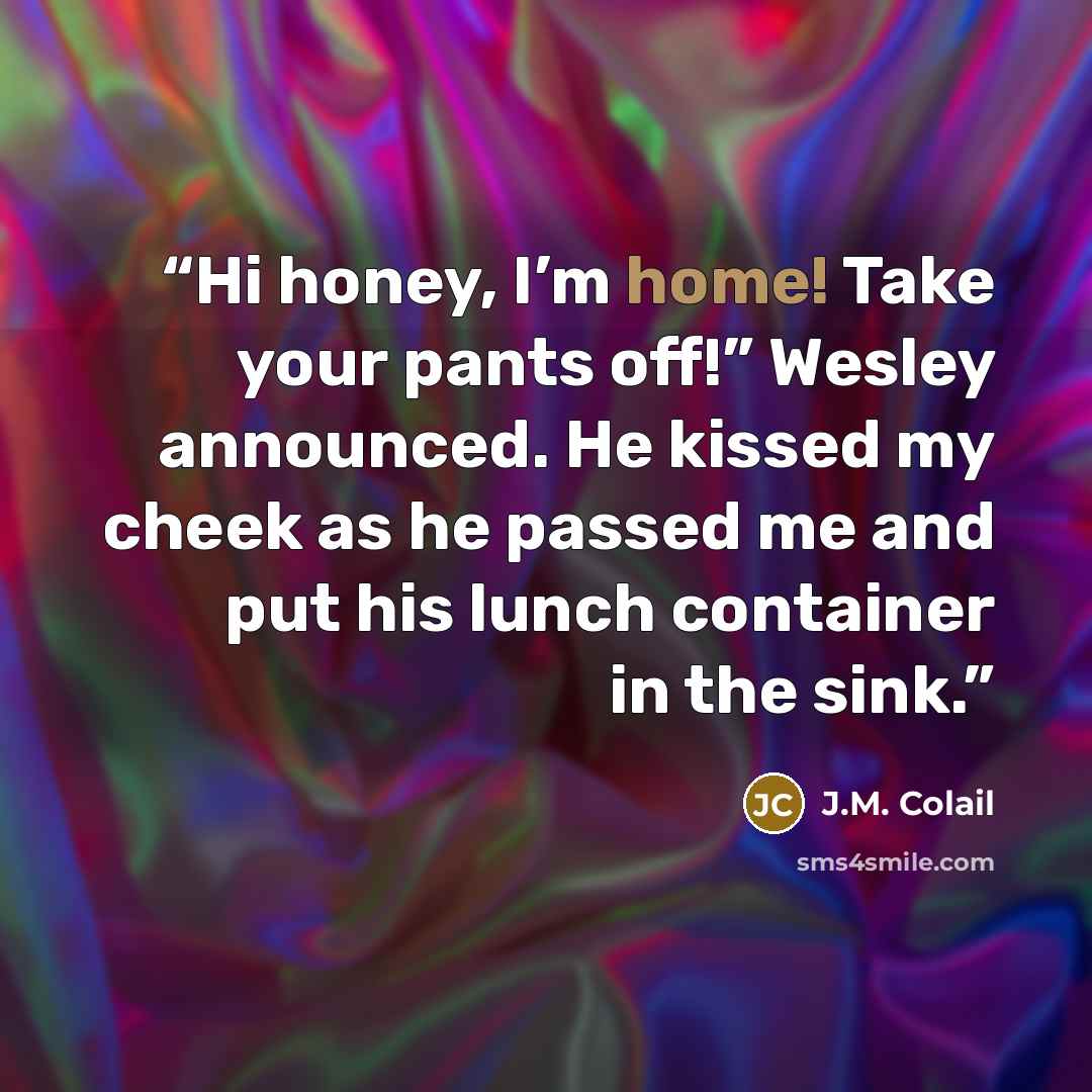 “Hi honey, I’m home! Take your pants off!” Wesley announced. He kissed my cheek as he passed me and put his lunch container in the sink.” quote by J.M. Colail