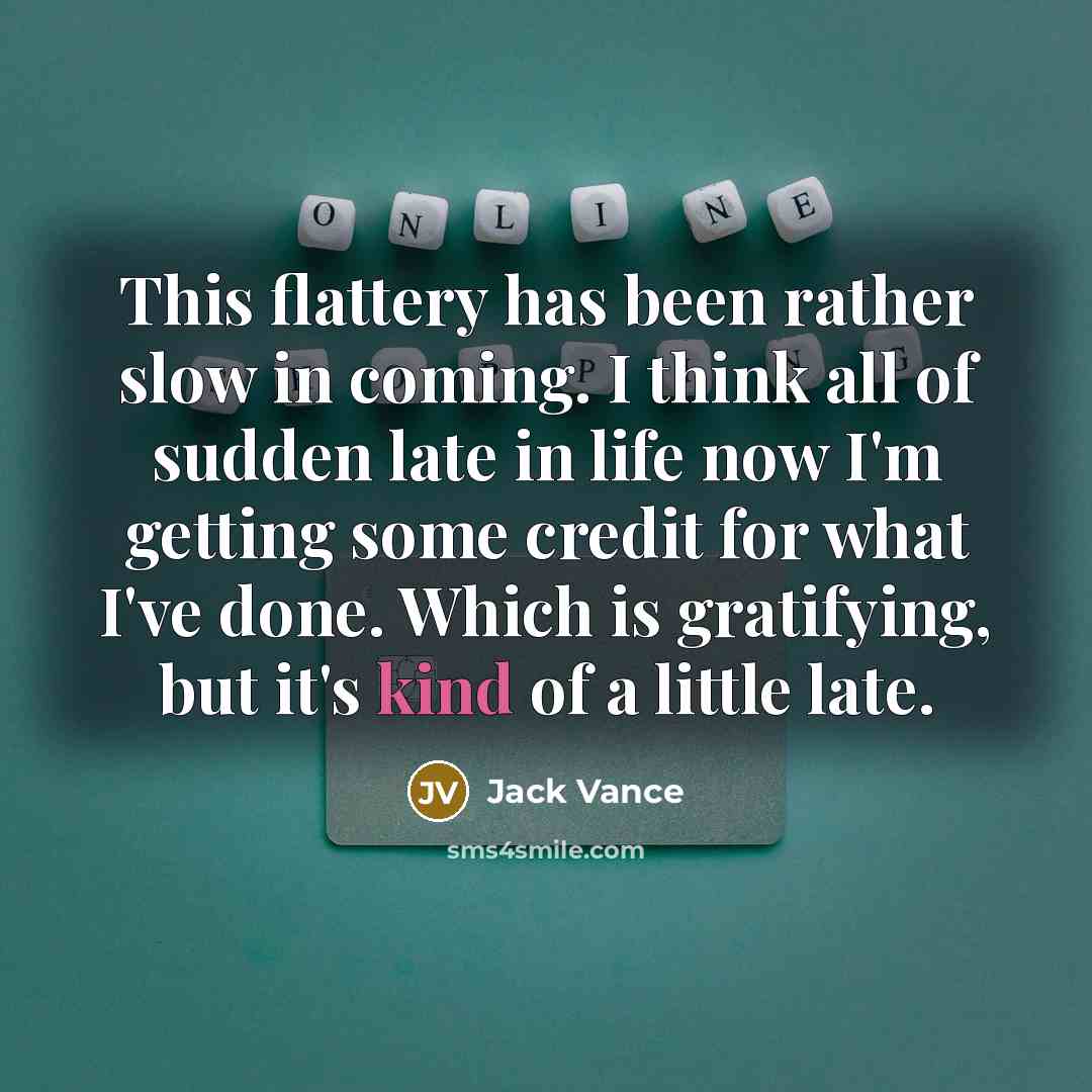 “This flattery has been rather slow in coming. I think all of sudden late in life now I'm getting some credit for what I've done. Which is gratifying, but it's kind of a little late.” quote by Jack Vance