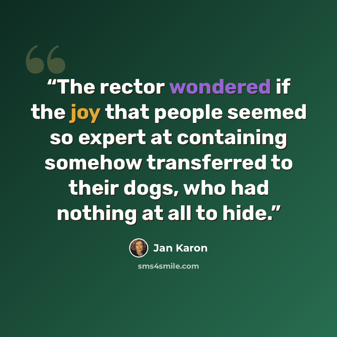“The rector wondered if the joy that people seemed so expert at containing somehow transferred to their dogs, who had nothing at all to hide.” quote by Jan Karon