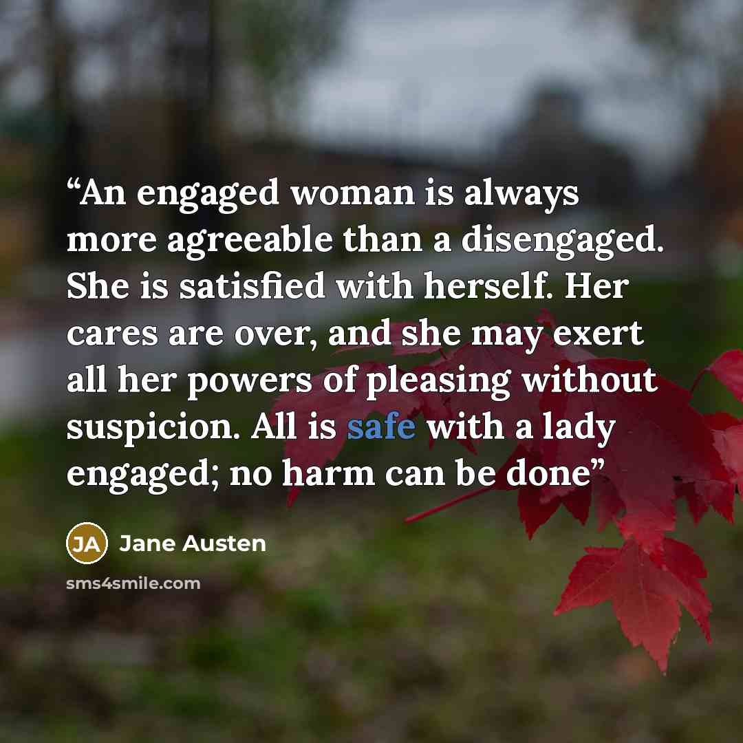 “An engaged woman is always more agreeable than a disengaged. She is satisfied with herself. Her cares are over, and she may exert all her powers of pleasing without suspicion. All is safe with a lady engaged; no harm can be done” quote by Jane Austen