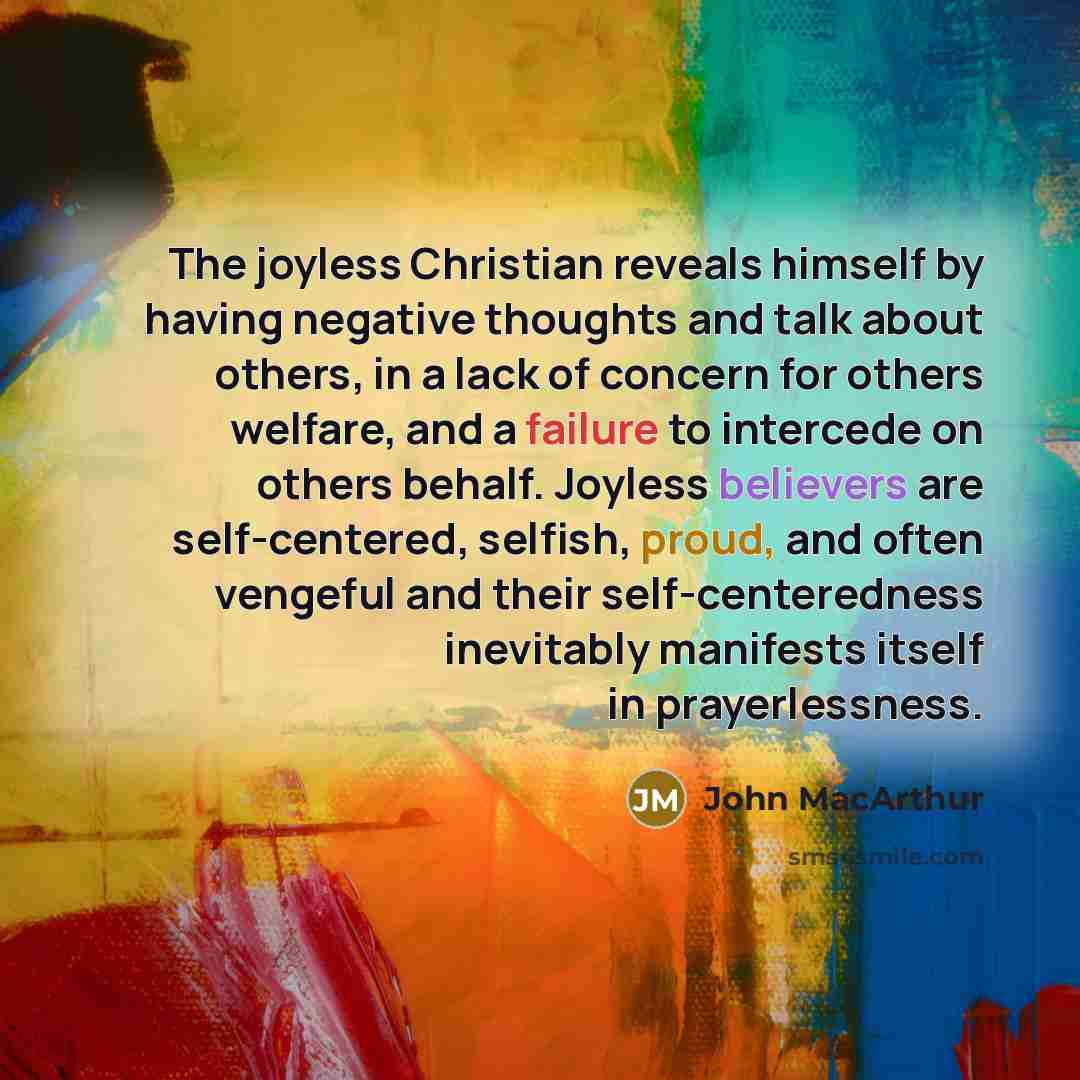“The joyless Christian reveals himself by having negative thoughts and talk about others, in a lack of concern for others welfare, and a failure to intercede on others behalf. Joyless believers are self-centered, selfish, proud, and often vengeful and their self-centeredness inevitably manifests…” quote by John Macarthur