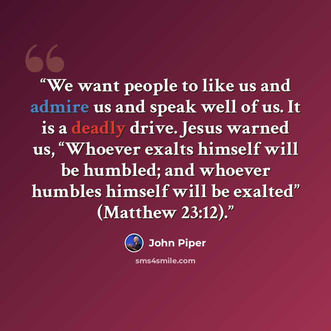 “We want people to like us and admire us and speak well of us. It is a deadly drive. Jesus warned us, “Whoever exalts himself will be humbled; and whoever humbles himself will be exalted” (Matthew 23:12).” quote by John Piper