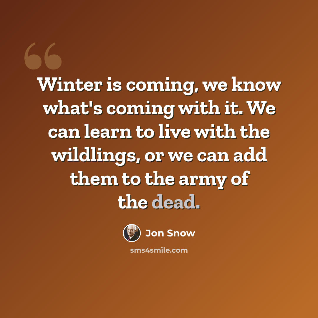 “Winter is coming, we know what's coming with it. We can learn to live with the wildlings, or we can add them to the army of the dead.” quote by Jon Snow