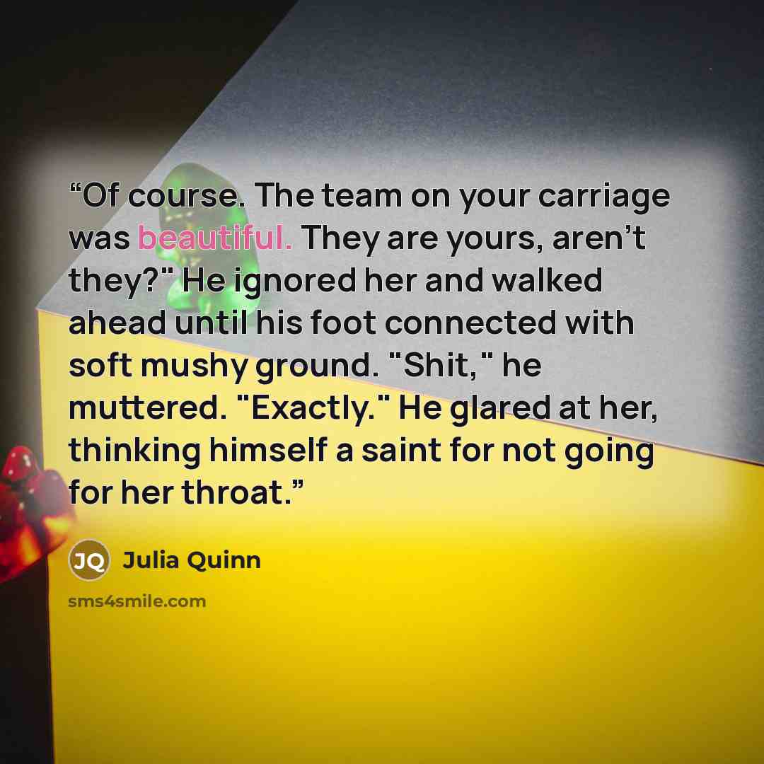 “Of course. The team on your carriage was beautiful. They are yours, aren't they?" He ignored her and walked ahead until his foot connected with soft mushy ground. "Shit," he muttered. "Exactly." He glared at her, thinking himself a saint for not going for her throat.” quote by Julia Quinn